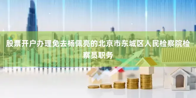 股票开户办理免去杨佩亮的北京市东城区人民检察院检察员职务