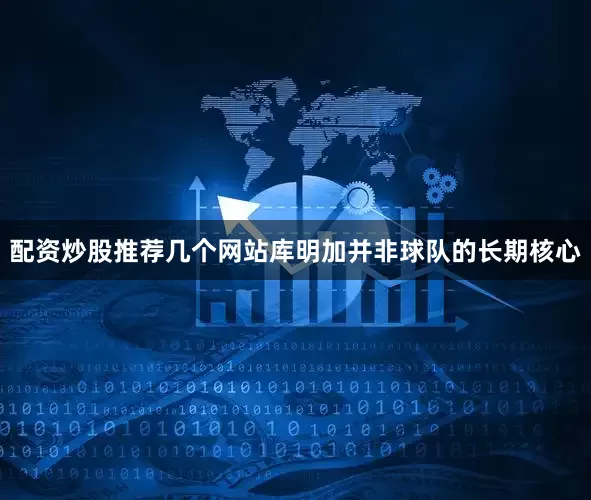 配资炒股推荐几个网站库明加并非球队的长期核心