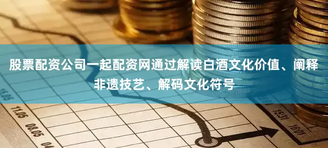 股票配资公司一起配资网通过解读白酒文化价值、阐释非遗技艺、解码文化符号