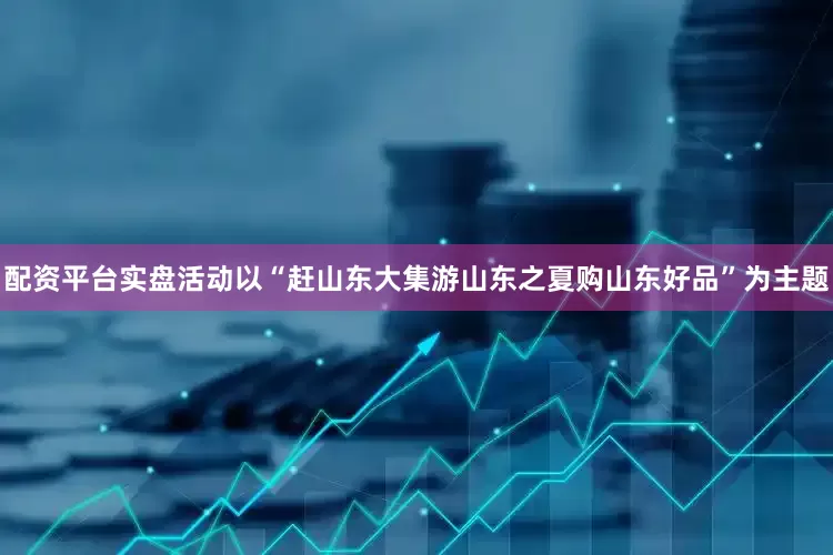 配资平台实盘活动以“赶山东大集游山东之夏购山东好品”为主题