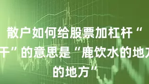 散户如何给股票加杠杆“糯干”的意思是“鹿饮水的地方”