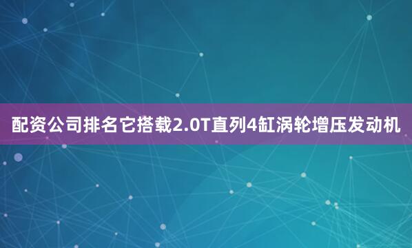 配资公司排名它搭载2.0T直列4缸涡轮增压发动机