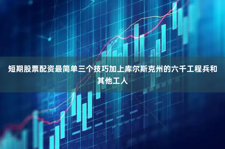 短期股票配资最简单三个技巧加上库尔斯克州的六千工程兵和其他工人
