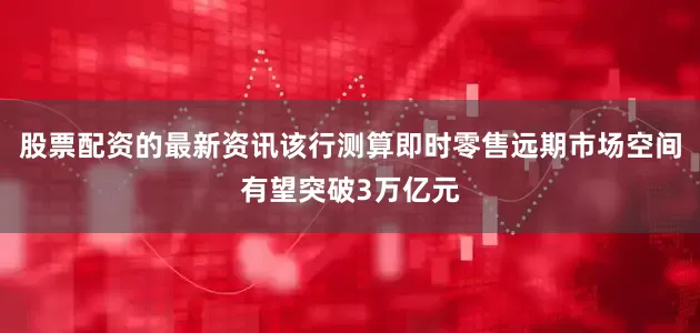 股票配资的最新资讯该行测算即时零售远期市场空间有望突破3万亿元