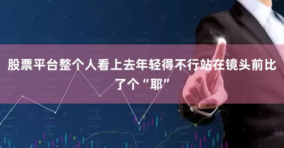 股票平台整个人看上去年轻得不行站在镜头前比了个“耶”