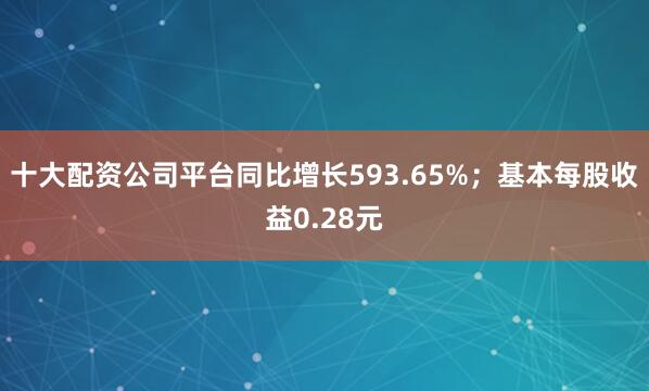 十大配资公司平台同比增长593.65%；基本每股收益0.28元