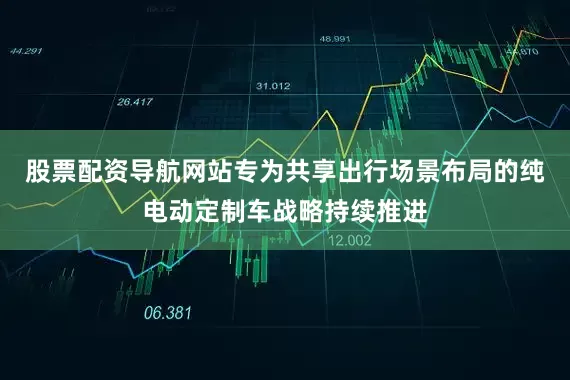 股票配资导航网站专为共享出行场景布局的纯电动定制车战略持续推进